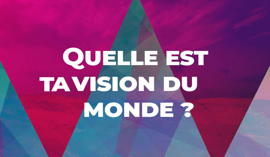 Quelle est ta vision du monde ?